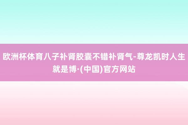欧洲杯体育八子补肾胶囊不错补肾气-尊龙凯时人生就是博·(中国)官方网站