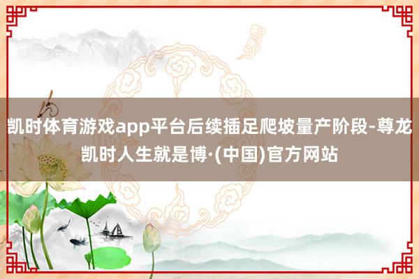 凯时体育游戏app平台后续插足爬坡量产阶段-尊龙凯时人生就是博·(中国)官方网站