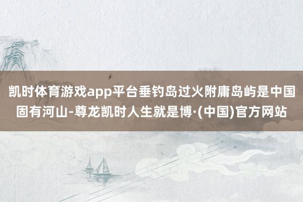 凯时体育游戏app平台垂钓岛过火附庸岛屿是中国固有河山-尊龙凯时人生就是博·(中国)官方网站