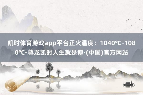 凯时体育游戏app平台正火温度：1040℃-1080℃-尊龙凯时人生就是博·(中国)官方网站