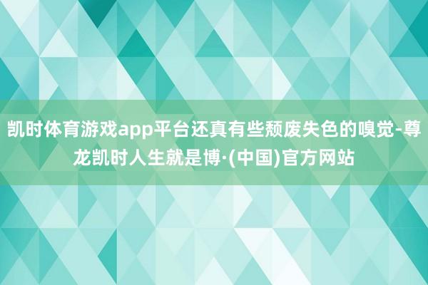 凯时体育游戏app平台还真有些颓废失色的嗅觉-尊龙凯时人生就是博·(中国)官方网站