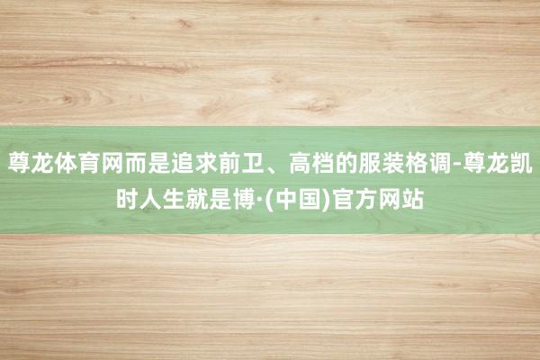 尊龙体育网而是追求前卫、高档的服装格调-尊龙凯时人生就是博·(中国)官方网站