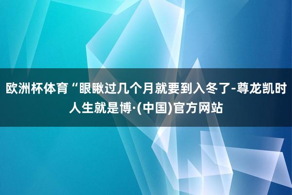 欧洲杯体育“眼瞅过几个月就要到入冬了-尊龙凯时人生就是博·(中国)官方网站