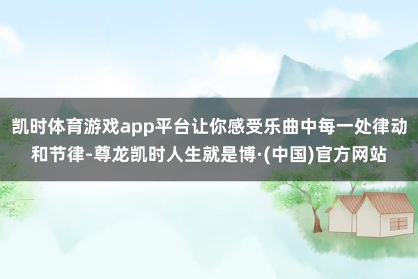 凯时体育游戏app平台让你感受乐曲中每一处律动和节律-尊龙凯时人生就是博·(中国)官方网站