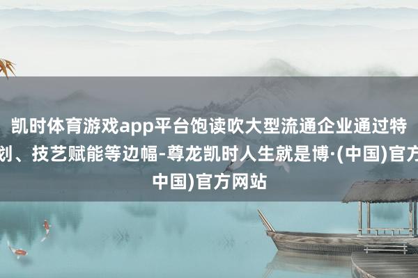 凯时体育游戏app平台饱读吹大型流通企业通过特准谋划、技艺赋能等边幅-尊龙凯时人生就是博·(中国)官方网站