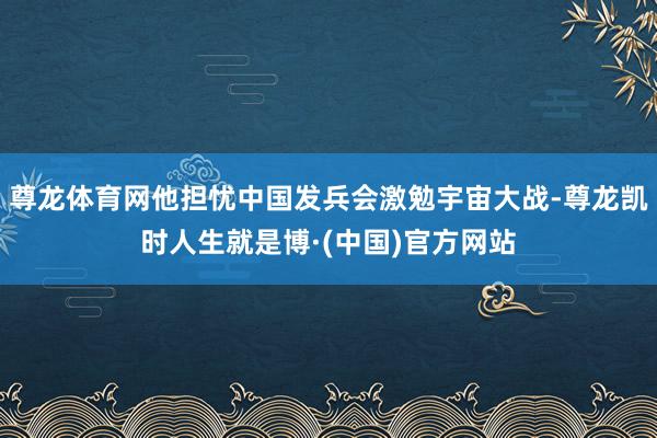 尊龙体育网他担忧中国发兵会激勉宇宙大战-尊龙凯时人生就是博·(中国)官方网站