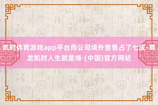 凯时体育游戏app平台而公司境外售售占了七成-尊龙凯时人生就是博·(中国)官方网站