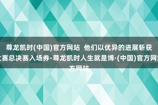 尊龙凯时(中国)官方网站  他们以优异的进展斩获大赛总决赛入场券-尊龙凯时人生就是博·(中国)官方网站
