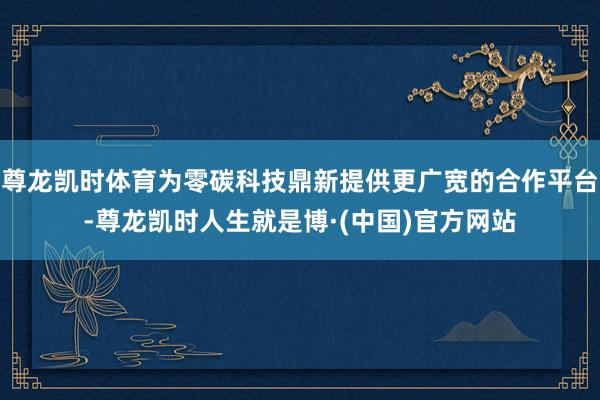 尊龙凯时体育为零碳科技鼎新提供更广宽的合作平台-尊龙凯时人生就是博·(中国)官方网站