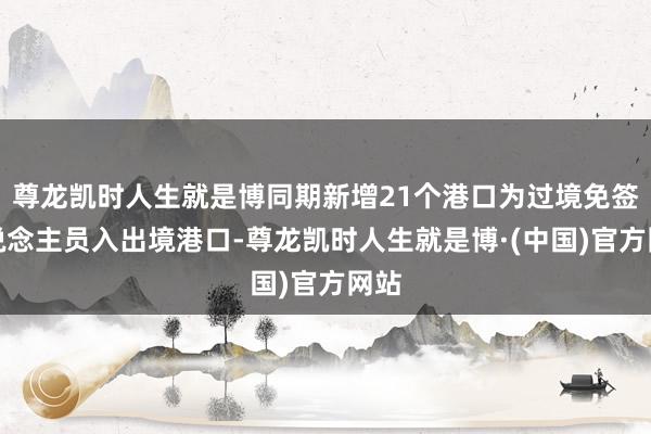 尊龙凯时人生就是博同期新增21个港口为过境免签东说念主员入出境港口-尊龙凯时人生就是博·(中国)官方网站