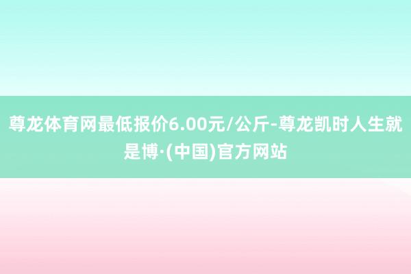 尊龙体育网最低报价6.00元/公斤-尊龙凯时人生就是博·(中国)官方网站
