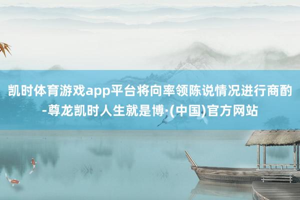 凯时体育游戏app平台将向率领陈说情况进行商酌-尊龙凯时人生就是博·(中国)官方网站