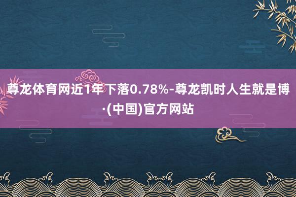 尊龙体育网近1年下落0.78%-尊龙凯时人生就是博·(中国)官方网站