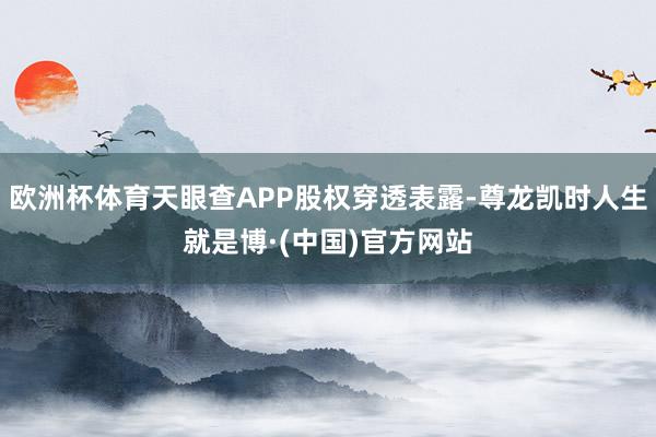 欧洲杯体育天眼查APP股权穿透表露-尊龙凯时人生就是博·(中国)官方网站
