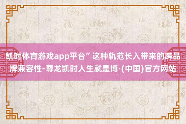 凯时体育游戏app平台”这种轨范长入带来的跨品牌兼容性-尊龙凯时人生就是博·(中国)官方网站