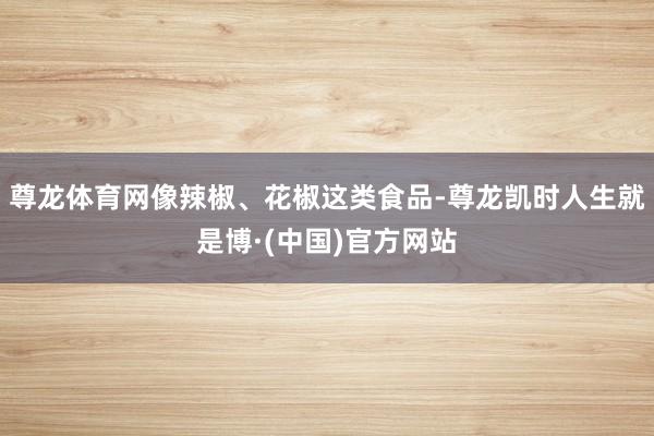 尊龙体育网像辣椒、花椒这类食品-尊龙凯时人生就是博·(中国)官方网站