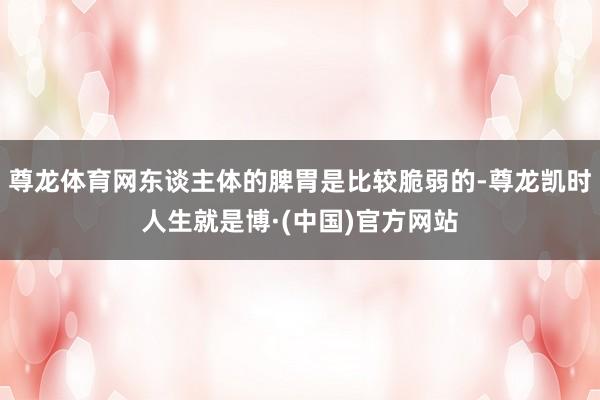 尊龙体育网东谈主体的脾胃是比较脆弱的-尊龙凯时人生就是博·(中国)官方网站