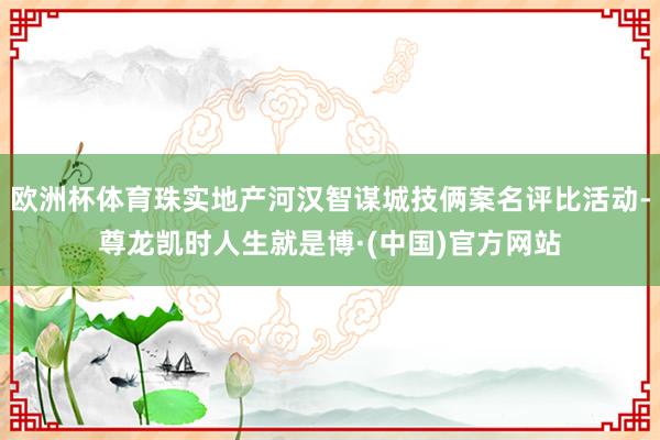 欧洲杯体育珠实地产河汉智谋城技俩案名评比活动-尊龙凯时人生就是博·(中国)官方网站