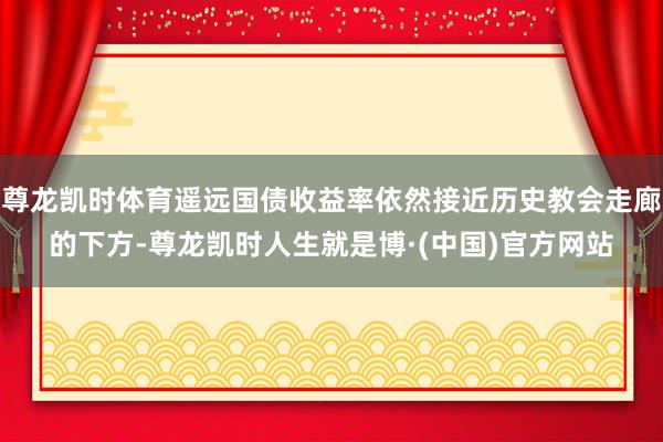 尊龙凯时体育遥远国债收益率依然接近历史教会走廊的下方-尊龙凯时人生就是博·(中国)官方网站