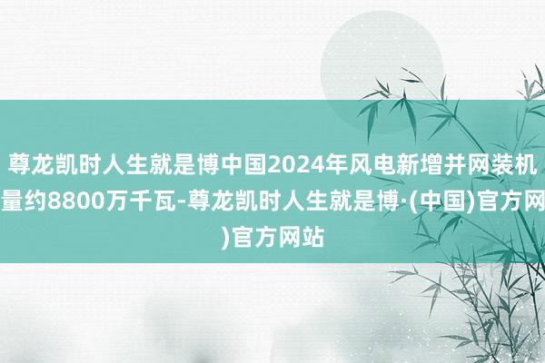 尊龙凯时人生就是博中国2024年风电新增并网装机容量约8800万千瓦-尊龙凯时人生就是博·(中国)官方网站