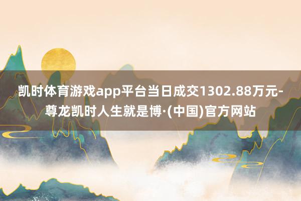 凯时体育游戏app平台当日成交1302.88万元-尊龙凯时人生就是博·(中国)官方网站