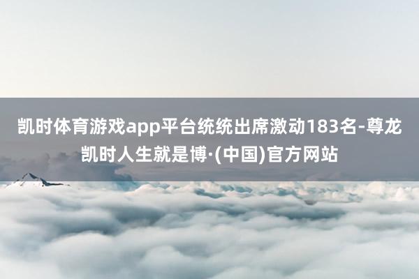 凯时体育游戏app平台统统出席激动183名-尊龙凯时人生就是博·(中国)官方网站