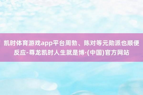 凯时体育游戏app平台周勃、陈对等元勋派也顺便反应-尊龙凯时人生就是博·(中国)官方网站
