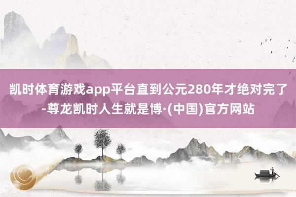 凯时体育游戏app平台直到公元280年才绝对完了-尊龙凯时人生就是博·(中国)官方网站