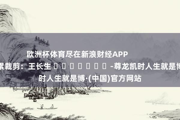 欧洲杯体育尽在新浪财经APP            						拖累裁剪：王长生 							-尊龙凯时人生就是博·(中国)官方网站