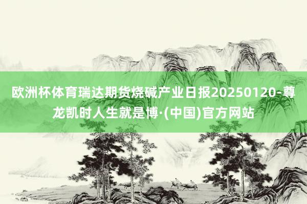 欧洲杯体育瑞达期货烧碱产业日报20250120-尊龙凯时人生就是博·(中国)官方网站