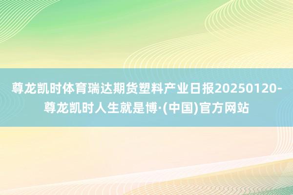 尊龙凯时体育瑞达期货塑料产业日报20250120-尊龙凯时人生就是博·(中国)官方网站
