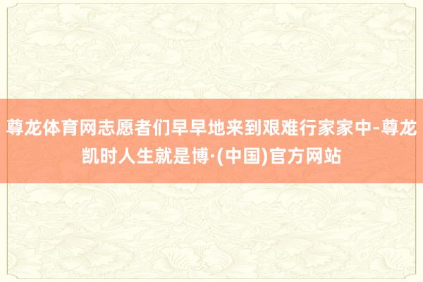 尊龙体育网志愿者们早早地来到艰难行家家中-尊龙凯时人生就是博·(中国)官方网站