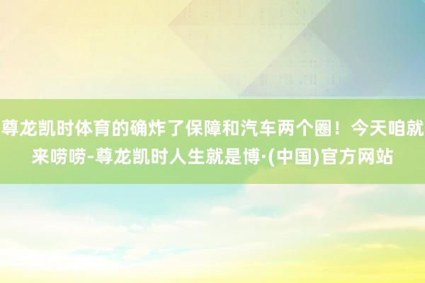 尊龙凯时体育的确炸了保障和汽车两个圈！今天咱就来唠唠-尊龙凯时人生就是博·(中国)官方网站