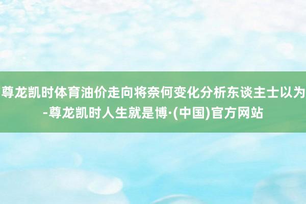 尊龙凯时体育油价走向将奈何变化分析东谈主士以为-尊龙凯时人生就是博·(中国)官方网站