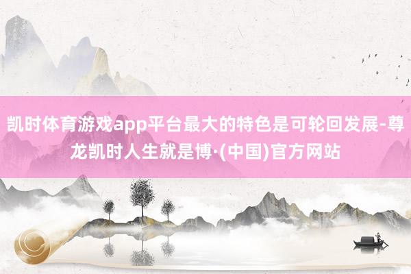 凯时体育游戏app平台最大的特色是可轮回发展-尊龙凯时人生就是博·(中国)官方网站