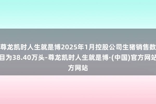 尊龙凯时人生就是博2025年1月控股公司生猪销售数目为38.40万头-尊龙凯时人生就是博·(中国)官方网站