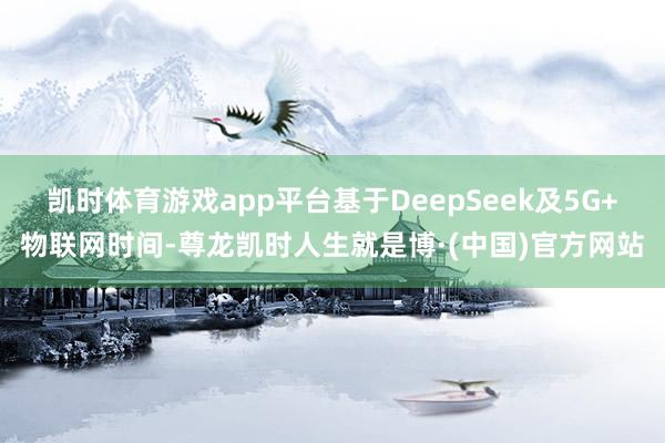 凯时体育游戏app平台基于DeepSeek及5G+物联网时间-尊龙凯时人生就是博·(中国)官方网站