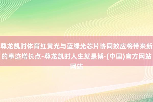 尊龙凯时体育红黄光与蓝绿光芯片协同效应将带来新的事迹增长点-尊龙凯时人生就是博·(中国)官方网站