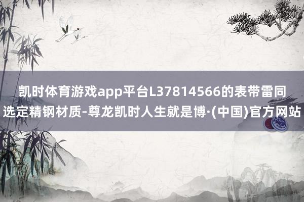 凯时体育游戏app平台L37814566的表带雷同选定精钢材质-尊龙凯时人生就是博·(中国)官方网站