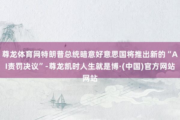 尊龙体育网特朗普总统暗意好意思国将推出新的“AI责罚决议”-尊龙凯时人生就是博·(中国)官方网站