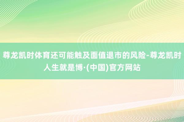尊龙凯时体育还可能触及面值退市的风险-尊龙凯时人生就是博·(中国)官方网站