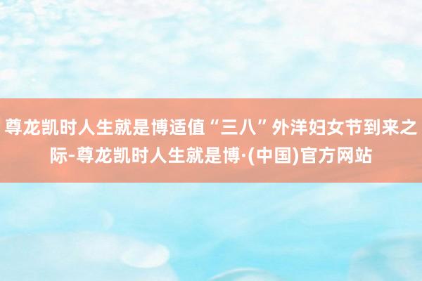 尊龙凯时人生就是博适值“三八”外洋妇女节到来之际-尊龙凯时人生就是博·(中国)官方网站