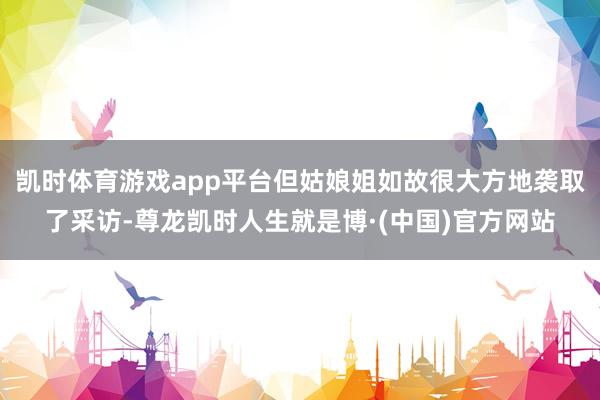 凯时体育游戏app平台但姑娘姐如故很大方地袭取了采访-尊龙凯时人生就是博·(中国)官方网站