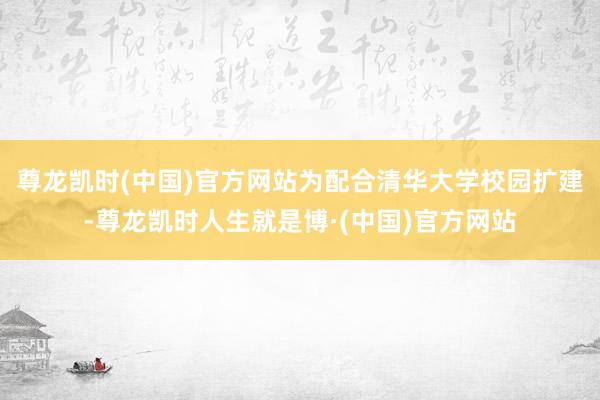 尊龙凯时(中国)官方网站为配合清华大学校园扩建-尊龙凯时人生就是博·(中国)官方网站