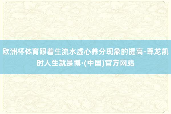 欧洲杯体育跟着生流水虚心养分现象的提高-尊龙凯时人生就是博·(中国)官方网站