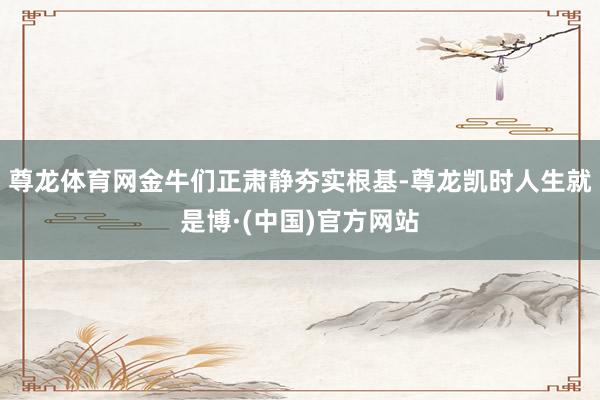 尊龙体育网金牛们正肃静夯实根基-尊龙凯时人生就是博·(中国)官方网站
