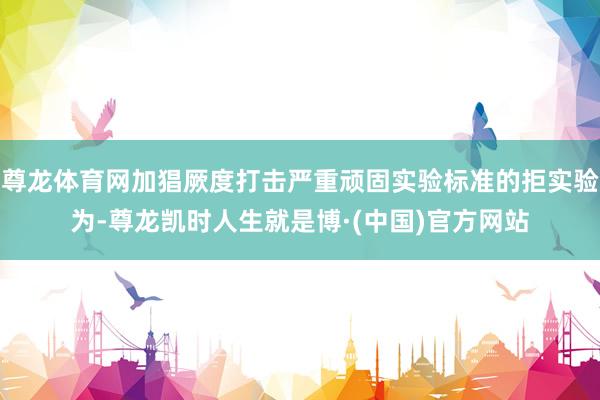 尊龙体育网加猖厥度打击严重顽固实验标准的拒实验为-尊龙凯时人生就是博·(中国)官方网站