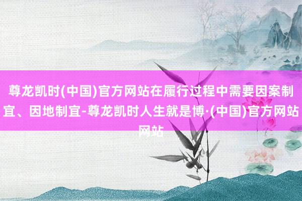 尊龙凯时(中国)官方网站在履行过程中需要因案制宜、因地制宜-尊龙凯时人生就是博·(中国)官方网站
