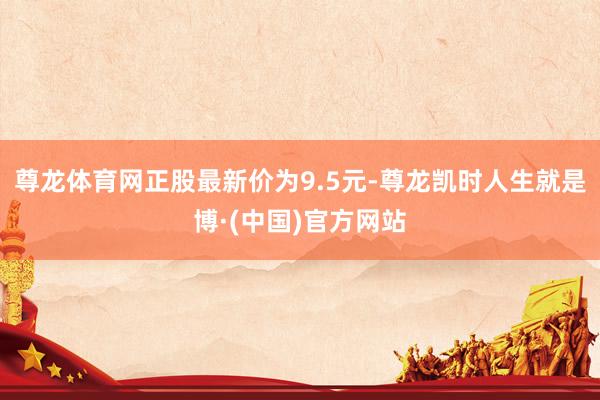 尊龙体育网正股最新价为9.5元-尊龙凯时人生就是博·(中国)官方网站