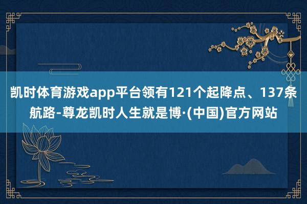 凯时体育游戏app平台领有121个起降点、137条航路-尊龙凯时人生就是博·(中国)官方网站